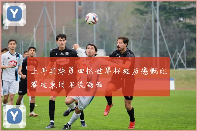 土耳其球员回忆世界杯经历感慨比赛结束时泪流满面