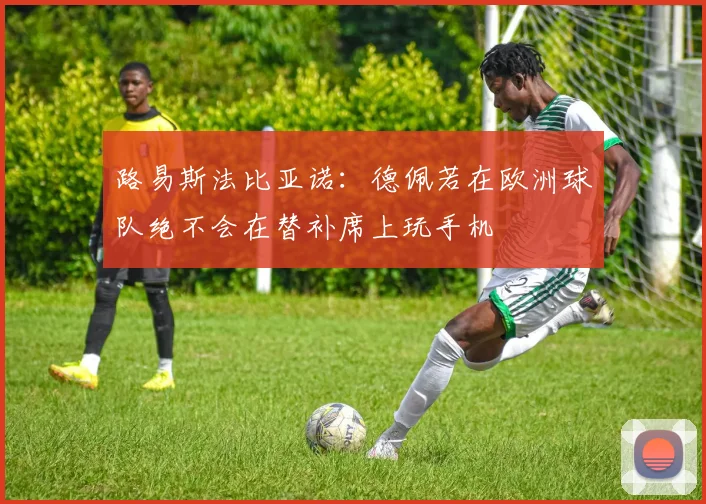 路易斯法比亚诺：德佩若在欧洲球队绝不会在替补席上玩手机