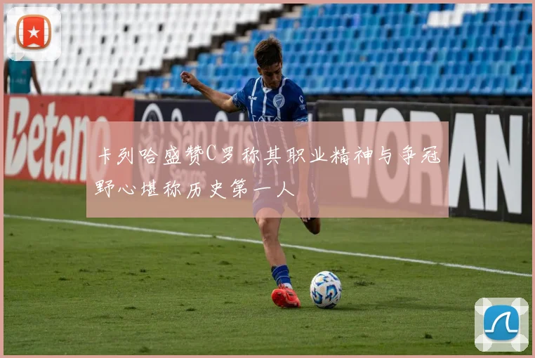 卡列哈盛赞C罗称其职业精神与争冠野心堪称历史第一人