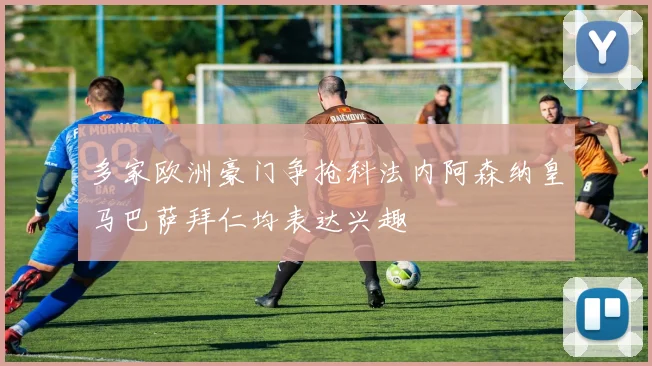 多家欧洲豪门争抢科法内阿森纳皇马巴萨拜仁均表达兴趣
