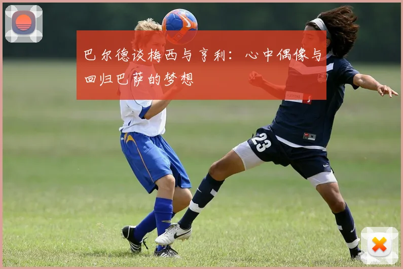 巴尔德谈梅西与亨利：心中偶像与回归巴萨的梦想