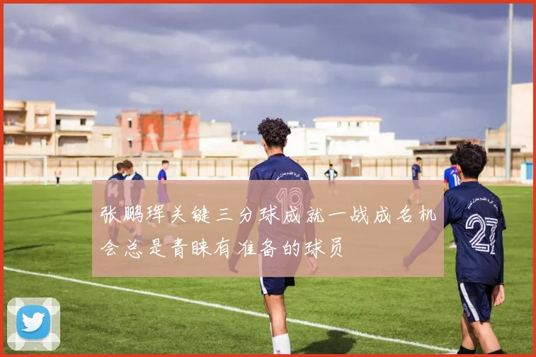 张鹏珲关键三分球成就一战成名机会总是青睐有准备的球员