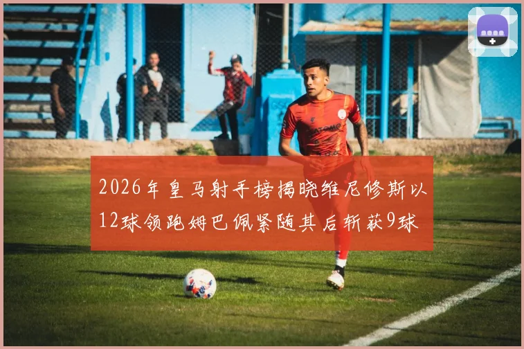 2026年皇马射手榜揭晓维尼修斯以12球领跑姆巴佩紧随其后斩获9球