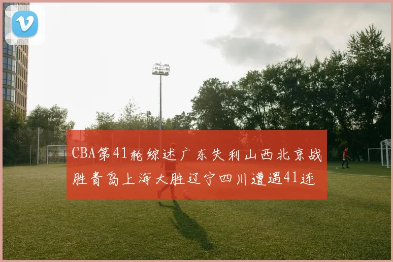 CBA第41轮综述广东失利山西北京战胜青岛上海大胜辽宁四川遭遇41连败困境