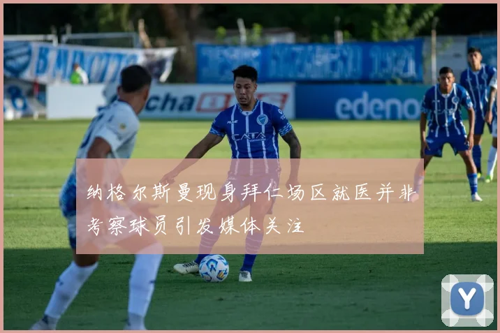 纳格尔斯曼现身拜仁场区就医并非考察球员引发媒体关注