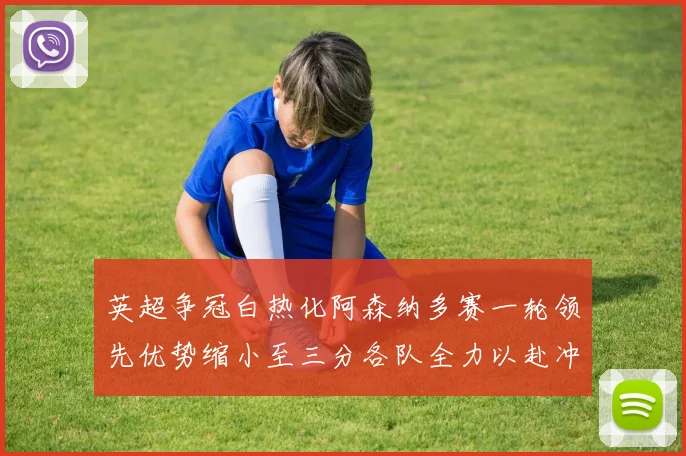 英超争冠白热化阿森纳多赛一轮领先优势缩小至三分各队全力以赴冲刺阶段