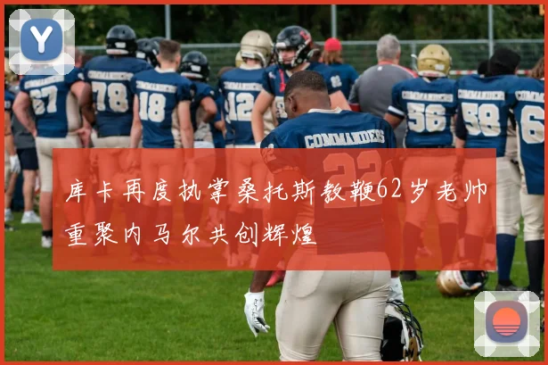 库卡再度执掌桑托斯教鞭62岁老帅重聚内马尔共创辉煌