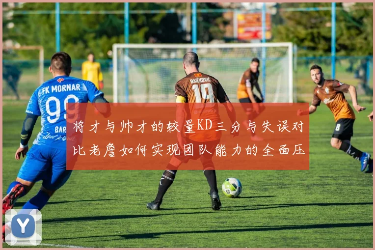 将才与帅才的较量KD三分与失误对比老詹如何实现团队能力的全面压制