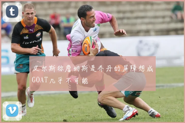 皮尔斯称詹姆斯是乔丹的屏障想成GOAT几乎不可能