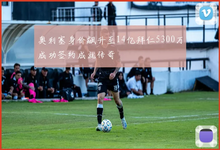 奥利塞身价飙升至14亿拜仁5300万成功签约成就传奇