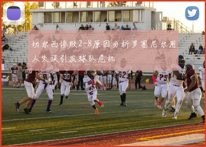 切尔西惨败2-8原因分析罗塞尼尔用人失误引发球队危机